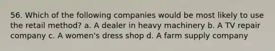 56. Which of the following companies would be most likely to use the retail method? a. A dealer in heavy machinery b. A TV repair company c. A women's dress shop d. A farm supply company