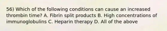 56) Which of the following conditions can cause an increased thrombin time? A. Fibrin split products B. High concentrations of immunoglobulins C. Heparin therapy D. All of the above