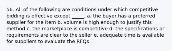 56. ​All of the following are conditions under which competitive bidding is effective except _____. a. the buyer has a preferred supplier for the item b. volume is high enough to justify this method c. the marketplace is competitive d. the specifications or requirements are clear to the seller e. adequate time is available for suppliers to evaluate the RFQs