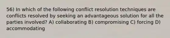 56) In which of the following conflict resolution techniques are conflicts resolved by seeking an advantageous solution for all the parties involved? A) collaborating B) compromising C) forcing D) accommodating