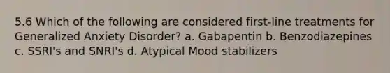 5.6 Which of the following are considered first-line treatments for Generalized Anxiety Disorder? a. Gabapentin b. Benzodiazepines c. SSRI's and SNRI's d. Atypical Mood stabilizers