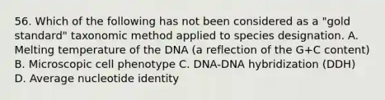 56. Which of the following has not been considered as a "gold standard" taxonomic method applied to species designation. A. Melting temperature of the DNA (a reflection of the G+C content) B. Microscopic cell phenotype C. DNA-DNA hybridization (DDH) D. Average nucleotide identity