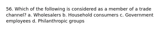 56. Which of the following is considered as a member of a trade channel? a. Wholesalers b. Household consumers c. Government employees d. Philanthropic groups