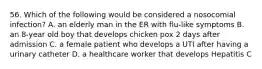 56. Which of the following would be considered a nosocomial infection? A. an elderly man in the ER with flu-like symptoms B. an 8-year old boy that develops chicken pox 2 days after admission C. a female patient who develops a UTI after having a urinary catheter D. a healthcare worker that develops Hepatitis C
