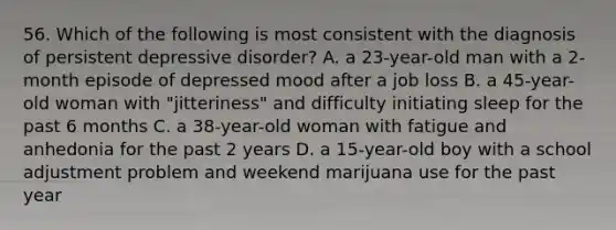 56. Which of the following is most consistent with the diagnosis of persistent depressive disorder? A. a 23-year-old man with a 2-month episode of depressed mood after a job loss B. a 45-year-old woman with "jitteriness" and difficulty initiating sleep for the past 6 months C. a 38-year-old woman with fatigue and anhedonia for the past 2 years D. a 15-year-old boy with a school adjustment problem and weekend marijuana use for the past year