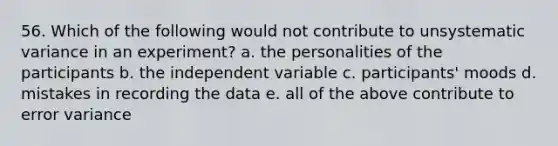 56. Which of the following would not contribute to unsystematic variance in an experiment? a. the personalities of the participants b. the independent variable c. participants' moods d. mistakes in recording the data e. all of the above contribute to error variance