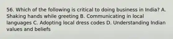 56. Which of the following is critical to doing business in India? A. Shaking hands while greeting B. Communicating in local languages C. Adopting local dress codes D. Understanding Indian values and beliefs