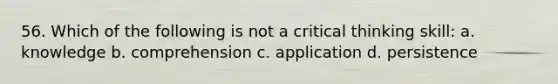 56. Which of the following is not a critical thinking skill: a. knowledge b. comprehension c. application d. persistence