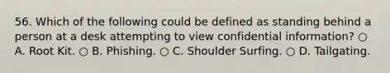 56. Which of the following could be defined as standing behind a person at a desk attempting to view confidential information? ○ A. Root Kit. ○ B. Phishing. ○ C. Shoulder Surfing. ○ D. Tailgating.