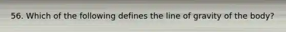 56. Which of the following defines the line of gravity of the body?