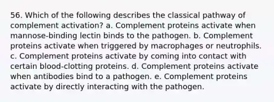 56. Which of the following describes the classical pathway of complement activation? a. Complement proteins activate when mannose-binding lectin binds to the pathogen. b. Complement proteins activate when triggered by macrophages or neutrophils. c. Complement proteins activate by coming into contact with certain blood-clotting proteins. d. Complement proteins activate when antibodies bind to a pathogen. e. Complement proteins activate by directly interacting with the pathogen.