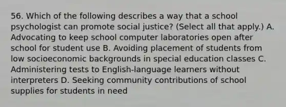 56. Which of the following describes a way that a school psychologist can promote social justice? (Select all that apply.) A. Advocating to keep school computer laboratories open after school for student use B. Avoiding placement of students from low socioeconomic backgrounds in special education classes C. Administering tests to English-language learners without interpreters D. Seeking community contributions of school supplies for students in need