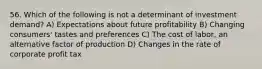 56. Which of the following is not a determinant of investment demand? A) Expectations about future profitability B) Changing consumers' tastes and preferences C) The cost of labor, an alternative factor of production D) Changes in the rate of corporate profit tax