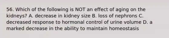 56. Which of the following is NOT an effect of aging on the kidneys? A. decrease in kidney size B. loss of nephrons C. decreased response to hormonal control of urine volume D. a marked decrease in the ability to maintain homeostasis