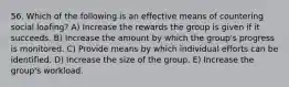 56. Which of the following is an effective means of countering social loafing? A) Increase the rewards the group is given if it succeeds. B) Increase the amount by which the group's progress is monitored. C) Provide means by which individual efforts can be identified. D) Increase the size of the group. E) Increase the group's workload.