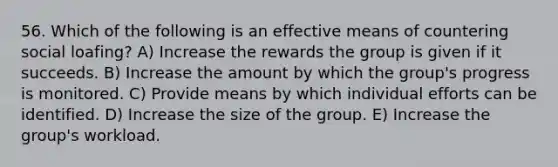 56. Which of the following is an effective means of countering social loafing? A) Increase the rewards the group is given if it succeeds. B) Increase the amount by which the group's progress is monitored. C) Provide means by which individual efforts can be identified. D) Increase the size of the group. E) Increase the group's workload.