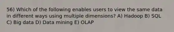 56) Which of the following enables users to view the same data in different ways using multiple dimensions? A) Hadoop B) SQL C) Big data D) Data mining E) OLAP