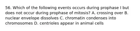 56. Which of the following events occurs during prophase I but does not occur during prophase of mitosis? A. crossing over B. nuclear envelope dissolves C. chromatin condenses into chromosomes D. centrioles appear in animal cells