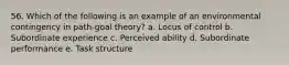 56. Which of the following is an example of an environmental contingency in path-goal theory? a. Locus of control b. Subordinate experience c. Perceived ability d. Subordinate performance e. Task structure