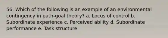 56. Which of the following is an example of an environmental contingency in path-goal theory? a. Locus of control b. Subordinate experience c. Perceived ability d. Subordinate performance e. Task structure