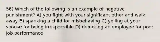 56) Which of the following is an example of negative punishment? A) you fight with your significant other and walk away B) spanking a child for misbehaving C) yelling at your spouse for being irresponsible D) demoting an employee for poor job performance