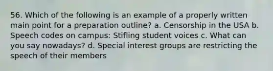 56. Which of the following is an example of a properly written main point for a preparation outline? a. Censorship in the USA b. Speech codes on campus: Stifling student voices c. What can you say nowadays? d. Special interest groups are restricting the speech of their members