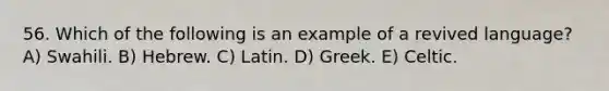 56. Which of the following is an example of a revived language? A) Swahili. B) Hebrew. C) Latin. D) Greek. E) Celtic.