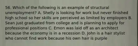 56. Which of the following is an example of structural unemployment? A. Shelly is looking for work but never finished high school so her skills are perceived as limited by employers B. Sean just graduated from college and is planning to apply for professional positions C. Emon was laid off as an architect because the economy is in a recession D. John is a hair stylist who cannot find work because his own hair is purple