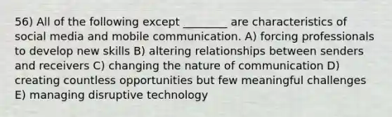 56) All of the following except ________ are characteristics of social media and mobile communication. A) forcing professionals to develop new skills B) altering relationships between senders and receivers C) changing the nature of communication D) creating countless opportunities but few meaningful challenges E) managing disruptive technology