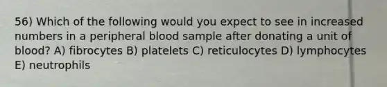 56) Which of the following would you expect to see in increased numbers in a peripheral blood sample after donating a unit of blood? A) fibrocytes B) platelets C) reticulocytes D) lymphocytes E) neutrophils