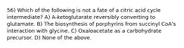 56) Which of the following is not a fate of a citric acid cycle intermediate? A) A-ketoglutarate reversibly converting to glutamate. B) The biosynthesis of porphyrins from succinyl CoA's interaction with glycine. C) Oxaloacetate as a carbohydrate precursor. D) None of the above.