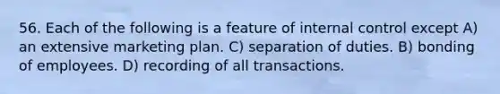 56. Each of the following is a feature of internal control except A) an extensive marketing plan. C) separation of duties. B) bonding of employees. D) recording of all transactions.