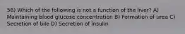 56) Which of the following is not a function of the liver? A) Maintaining blood glucose concentration B) Formation of urea C) Secretion of bile D) Secretion of insulin