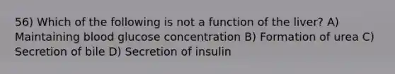 56) Which of the following is not a function of the liver? A) Maintaining blood glucose concentration B) Formation of urea C) Secretion of bile D) Secretion of insulin