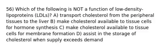 56) Which of the following is NOT a function of low-density-lipoproteins (LDLs)? A) transport cholesterol from the peripheral tissues to the liver B) make cholesterol available to tissue cells for hormone synthesis C) make cholesterol available to tissue cells for membrane formation D) assist in the storage of cholesterol when supply exceeds demand
