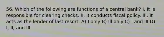 56. Which of the following are functions of a central bank? I. It is responsible for clearing checks. II. It conducts fiscal policy. III. It acts as the lender of last resort. A) I only B) Ill only C) I and III D) I, II, and III