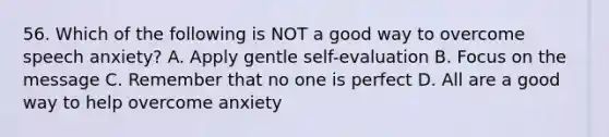 56. Which of the following is NOT a good way to overcome speech anxiety? A. Apply gentle self-evaluation B. Focus on the message C. Remember that no one is perfect D. All are a good way to help overcome anxiety