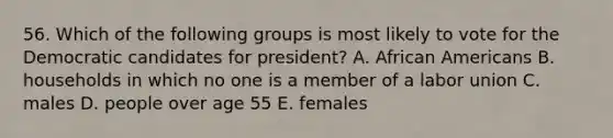 56. Which of the following groups is most likely to vote for the Democratic candidates for president? A. African Americans B. households in which no one is a member of a labor union C. males D. people over age 55 E. females