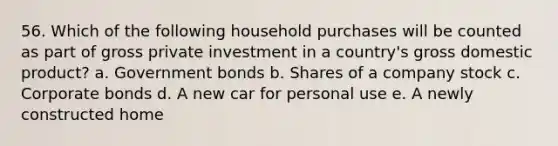 56. Which of the following household purchases will be counted as part of gross private investment in a country's gross domestic product? a. Government bonds b. Shares of a company stock c. Corporate bonds d. A new car for personal use e. A newly constructed home