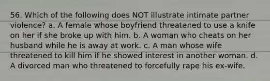 56. Which of the following does NOT illustrate intimate partner violence? a. A female whose boyfriend threatened to use a knife on her if she broke up with him. b. A woman who cheats on her husband while he is away at work. c. A man whose wife threatened to kill him if he showed interest in another woman. d. A divorced man who threatened to forcefully rape his ex-wife.