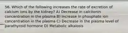 56. Which of the following increases the rate of excretion of calcium ions by the kidney? A) Decrease in calcitonin concentration in the plasma B) Increase in phosphate ion concentration in the plasma C) Decrease in the plasma level of parathyroid hormone D) Metabolic alkalosis