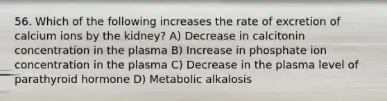 56. Which of the following increases the rate of excretion of calcium ions by the kidney? A) Decrease in calcitonin concentration in the plasma B) Increase in phosphate ion concentration in the plasma C) Decrease in the plasma level of parathyroid hormone D) Metabolic alkalosis