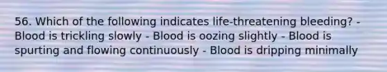 56. Which of the following indicates life-threatening bleeding? - Blood is trickling slowly - Blood is oozing slightly - Blood is spurting and flowing continuously - Blood is dripping minimally