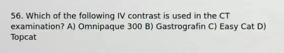 56. Which of the following IV contrast is used in the CT examination? A) Omnipaque 300 B) Gastrografin C) Easy Cat D) Topcat