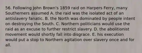 56. Following John Brown's 1859 raid on Harpers Ferry, many Southerners assumed A. the raid was the isolated act of an antislavery fanatic. B. the North was dominated by people intent on destroying the South. C. Northern politicians would use the raid as an excuse to further restrict slavery. D. the abolitionist movement would shortly fall into disgrace. E. his execution would put a stop to Northern agitation over slavery once and for all.