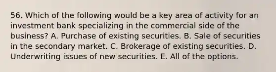 56. Which of the following would be a key area of activity for an investment bank specializing in the commercial side of the business? A. Purchase of existing securities. B. Sale of securities in the secondary market. C. Brokerage of existing securities. D. Underwriting issues of new securities. E. All of the options.