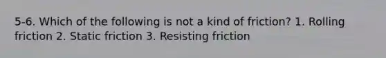 5-6. Which of the following is not a kind of friction? 1. Rolling friction 2. Static friction 3. Resisting friction