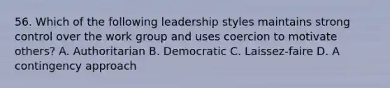 56. Which of the following leadership styles maintains strong control over the work group and uses coercion to motivate others? A. Authoritarian B. Democratic C. Laissez-faire D. A contingency approach