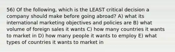 56) Of the following, which is the LEAST critical decision a company should make before going abroad? A) what its international marketing objectives and policies are B) what volume of foreign sales it wants C) how many countries it wants to market in D) how many people it wants to employ E) what types of countries it wants to market in