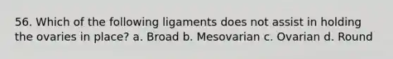 56. Which of the following ligaments does not assist in holding the ovaries in place? a. Broad b. Mesovarian c. Ovarian d. Round